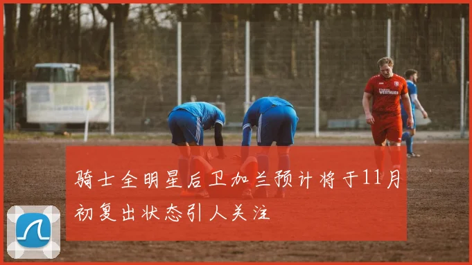 骑士全明星后卫加兰预计将于11月初复出状态引人关注