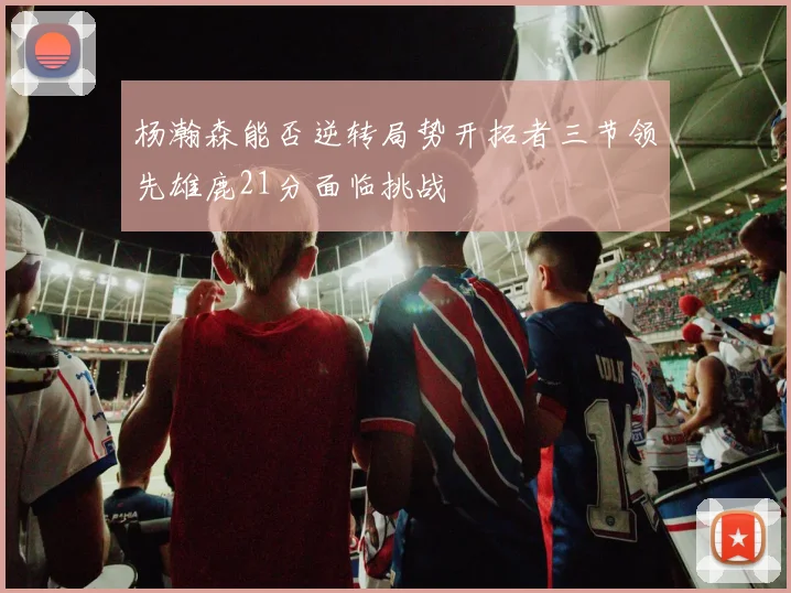 杨瀚森能否逆转局势开拓者三节领先雄鹿21分面临挑战