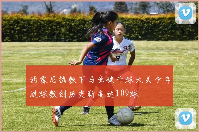 西蒙尼执教下马竞破千球大关今年进球数创历史新高达109球