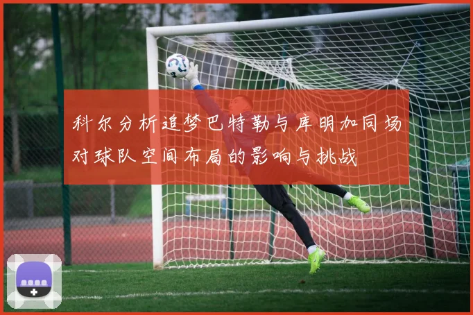 科尔分析追梦巴特勒与库明加同场对球队空间布局的影响与挑战