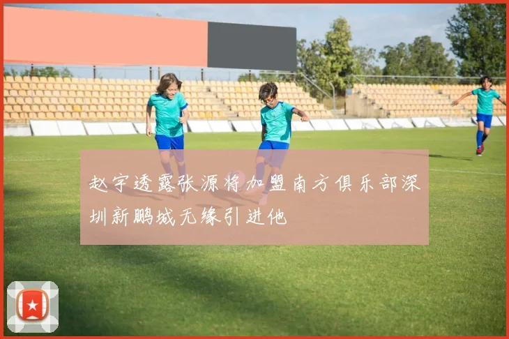 赵宇透露张源将加盟南方俱乐部深圳新鹏城无缘引进他