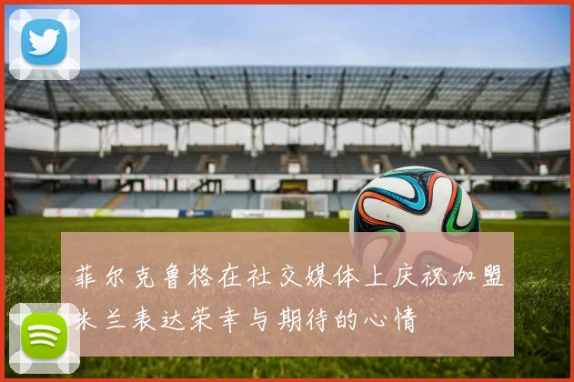 菲尔克鲁格在社交媒体上庆祝加盟米兰表达荣幸与期待的心情