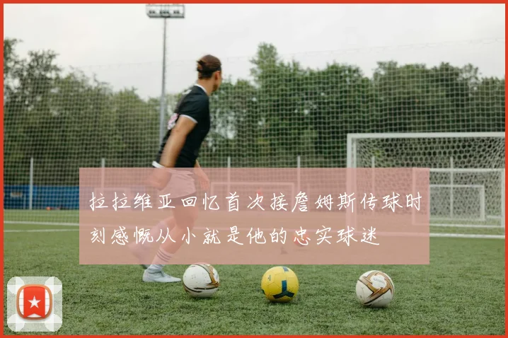 拉拉维亚回忆首次接詹姆斯传球时刻感慨从小就是他的忠实球迷