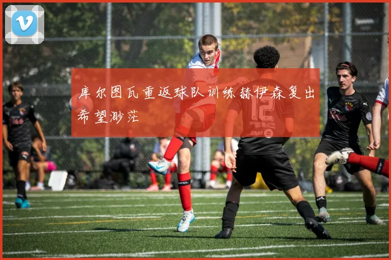 库尔图瓦重返球队训练赫伊森复出希望渺茫