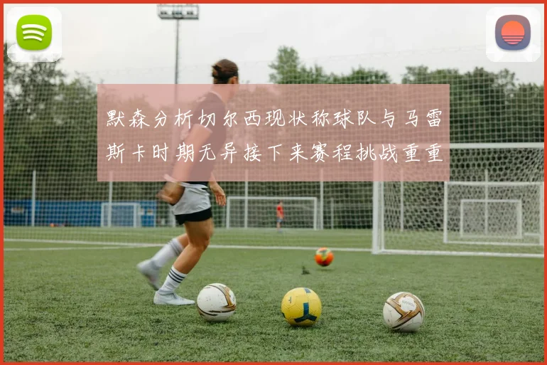 默森分析切尔西现状称球队与马雷斯卡时期无异接下来赛程挑战重重