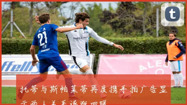 托蒂与斯帕莱蒂再度携手拍广告显示两人关系逐渐回暖