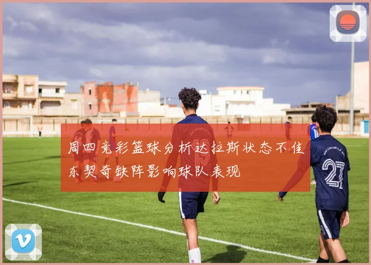 周四竞彩篮球分析达拉斯状态不佳东契奇缺阵影响球队表现