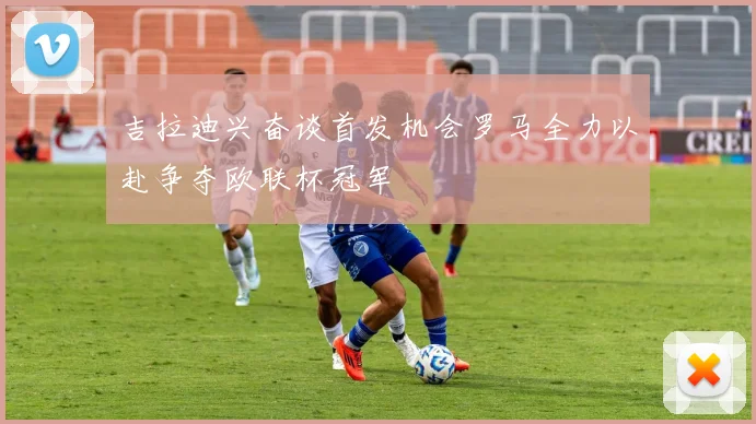 吉拉迪兴奋谈首发机会罗马全力以赴争夺欧联杯冠军